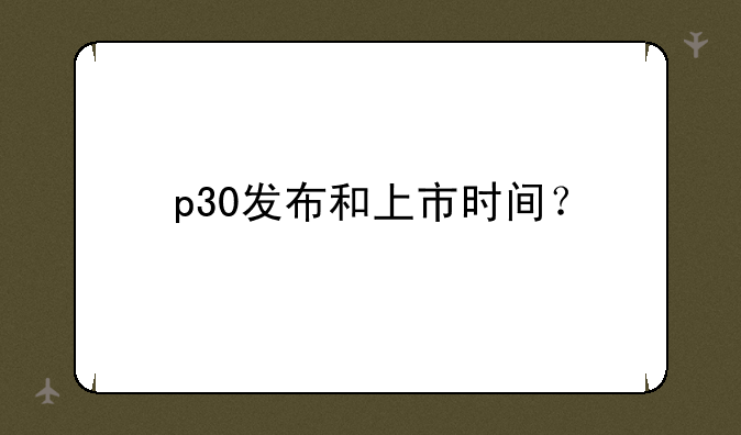 p30发布和上市时间？