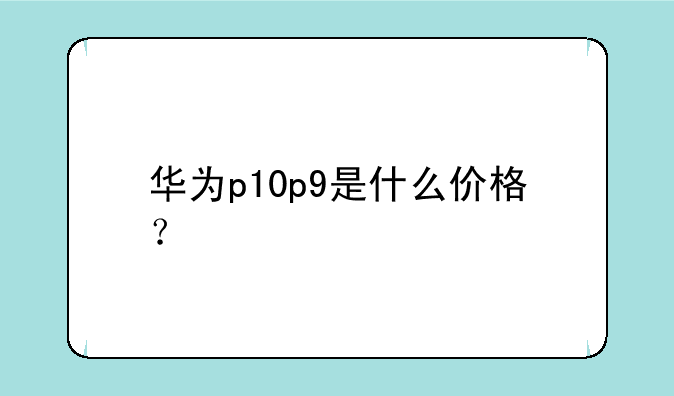 华为p10p9是什么价格？