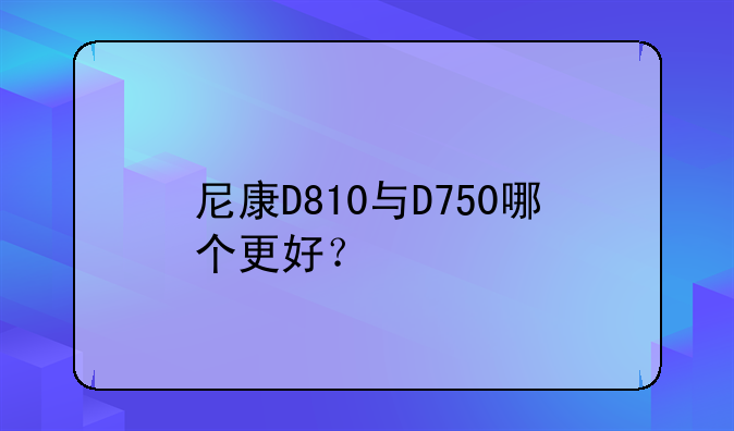 尼康D810与D750哪个更好？
