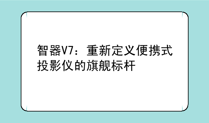 智器V7：重新定义便携式投影仪的旗舰标杆