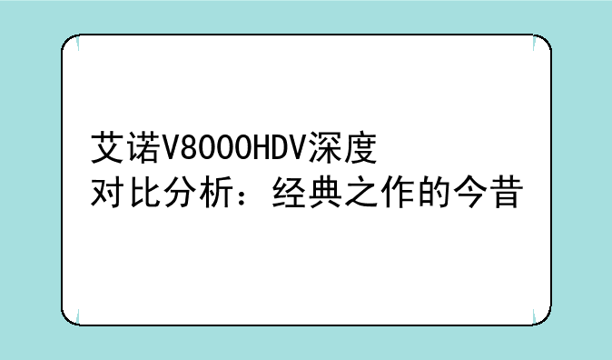艾诺V8000HDV深度对比分析：经典之作的今昔