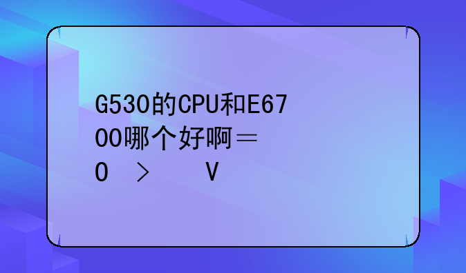 G530的CPU和E6700哪个好啊？具体参数