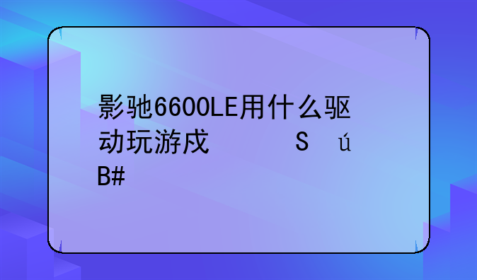 影驰6600LE用什么驱动玩游戏比较合适