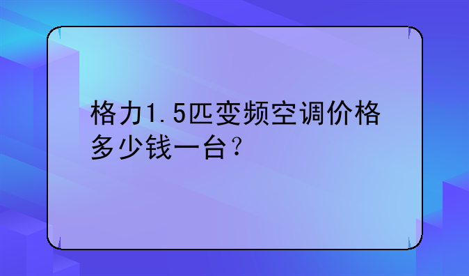 格力1.5匹变频空调价格多少钱一台？