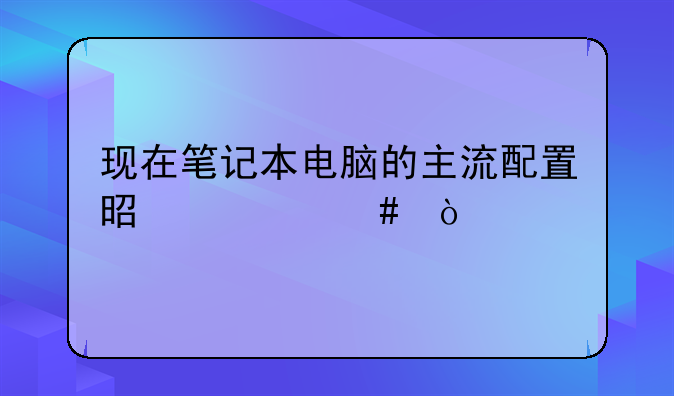 现在笔记本电脑的主流配置是什么？