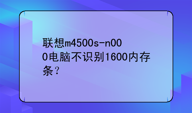 联想m4500s-n000电脑不识别1600内存条？