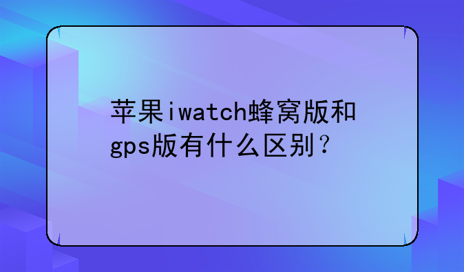 苹果iwatch蜂窝版和gps版有什么区别？