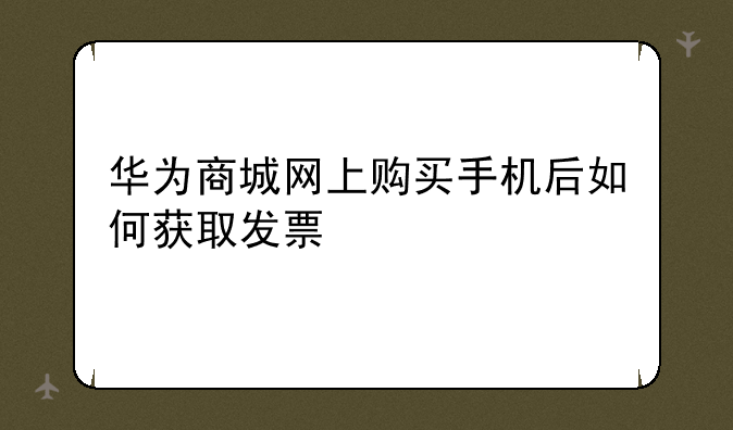 华为商城网上购买手机后如何获取发票