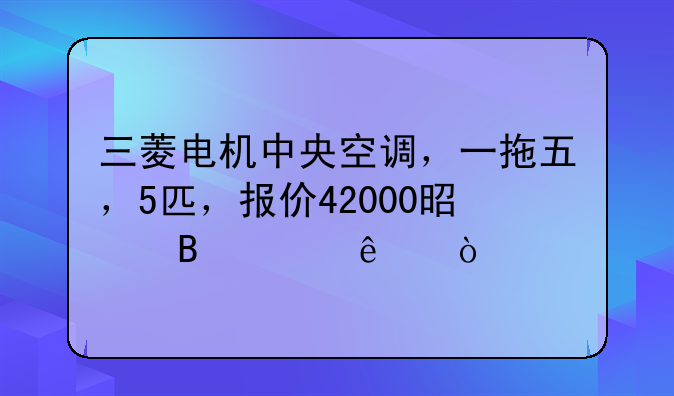 三菱电机中央空调，一拖五，5匹，报价42000是否贵了？