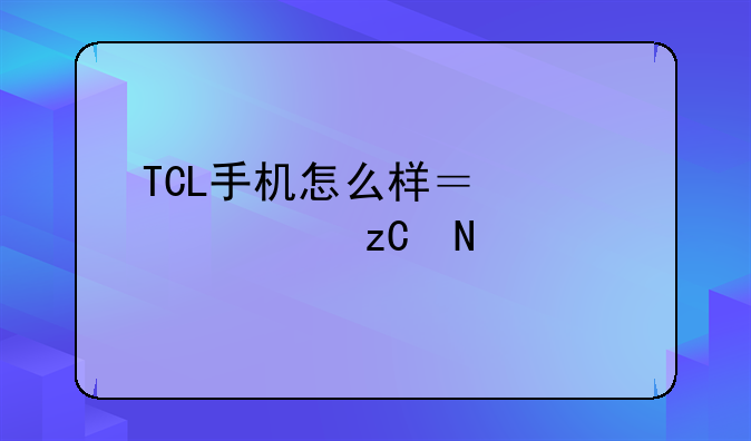 TCL手机怎么样？深度解析品牌实力与产品体验