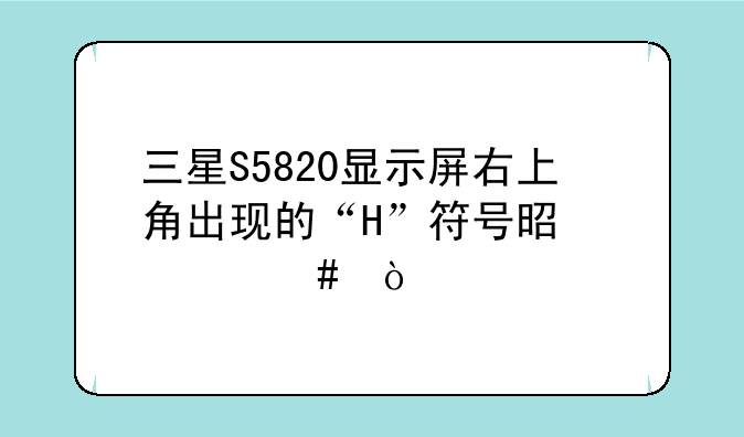 三星S5820显示屏右上角出现的“H”符号是什么？