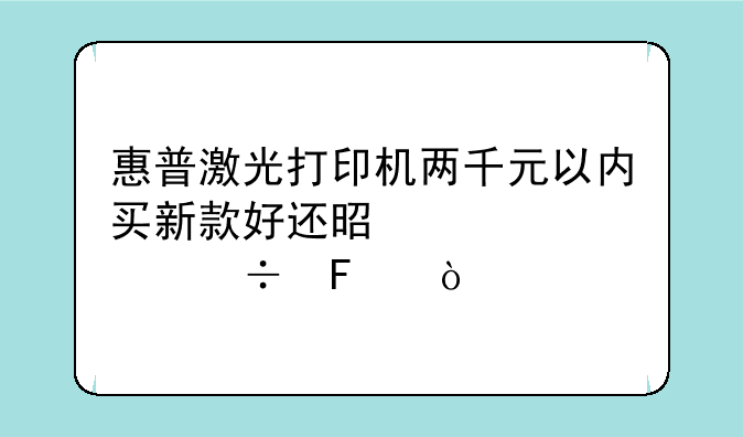 惠普激光打印机两千元以内买新款好还是老款好呢？