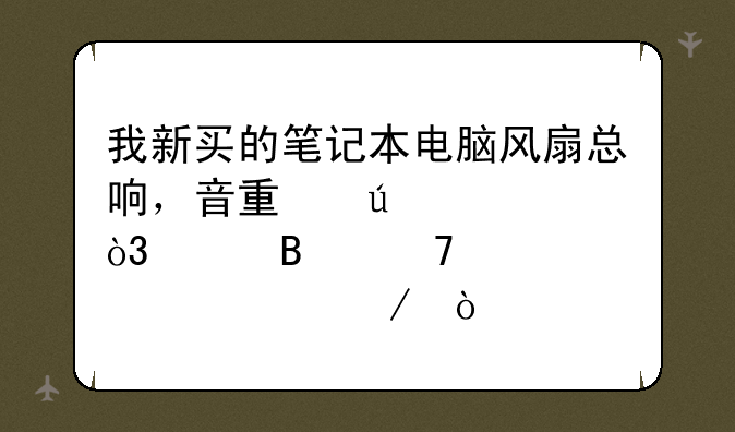我新买的笔记本电脑风扇总响，音量较大，请各位帮解释一下？