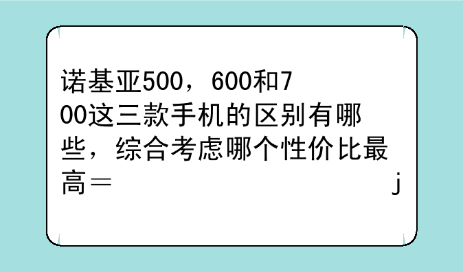 诺基亚500，600和700这三款手机的区别有哪些，综合考虑哪个性价比最高？请详细的分析一下
