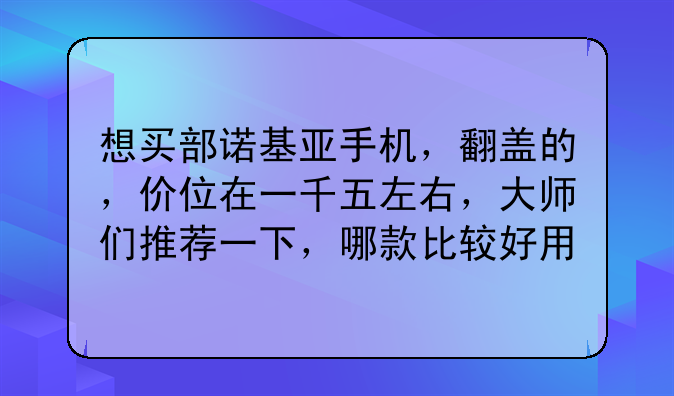想买部诺基亚手机，翻盖的，价位在一千五左右，大师们推荐一下，哪款比较好用