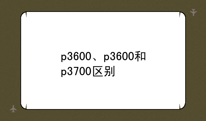 p3600、p3600和p3700区别