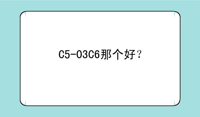 C5-03C6那个好？