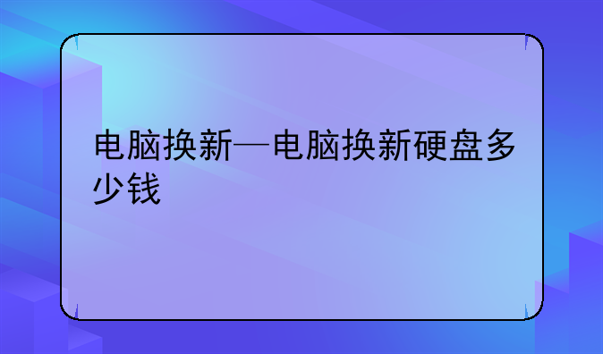电脑换新—电脑换新硬盘多少钱