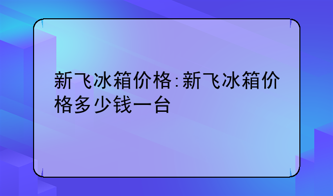 新飞冰箱价格:新飞冰箱价格多少钱一台