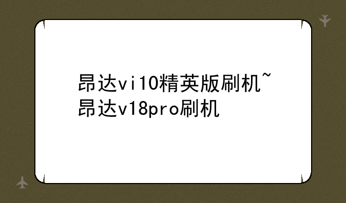 昂达vi10精英版刷机~昂达v18pro刷机