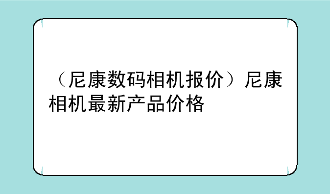 （尼康数码相机报价）尼康相机最新产品价格