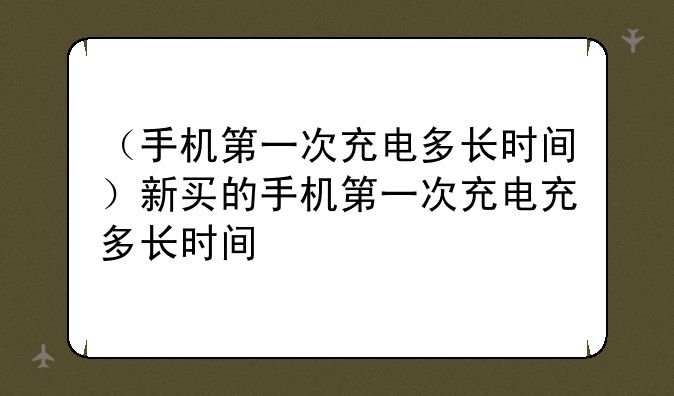 （手机第一次充电多长时间）新买的手机第一次充电充多长时间