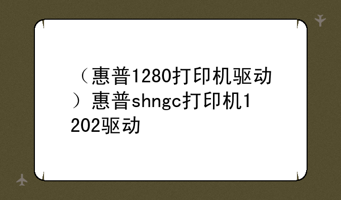 （惠普1280打印机驱动）惠普shngc打印机1202驱动