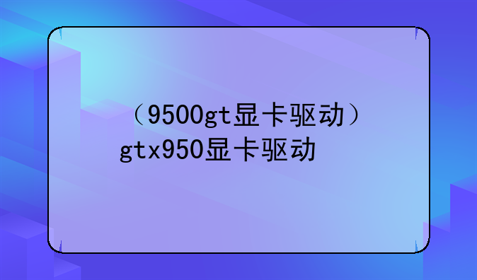 （9500gt显卡驱动）gtx950显卡驱动