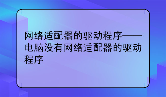 网络适配器的驱动程序——电脑没有网络适配器的驱动程序