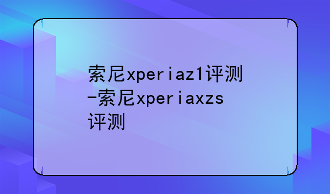 索尼xperiaz1评测-索尼xperiaxzs评测