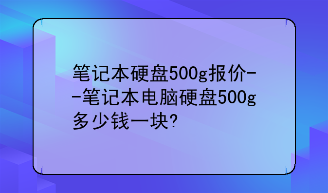 笔记本硬盘500g报价--笔记本电脑硬盘500g多少钱一块?