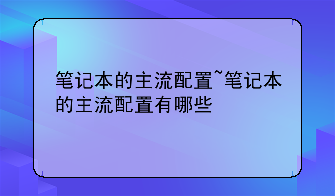 笔记本的主流配置~笔记本的主流配置有哪些