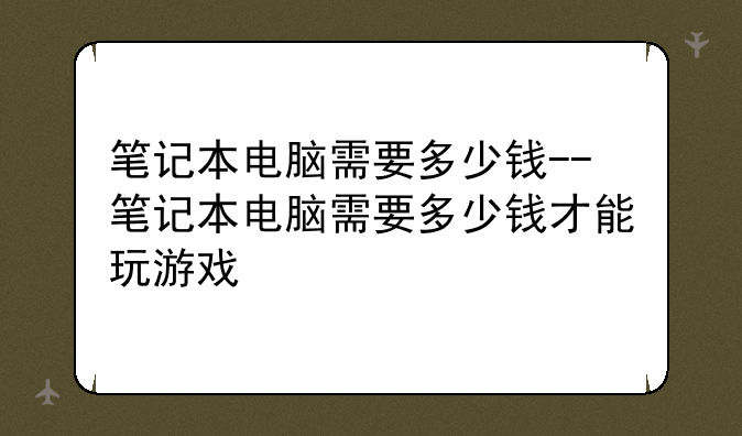 笔记本电脑需要多少钱--笔记本电脑需要多少钱才能玩游戏