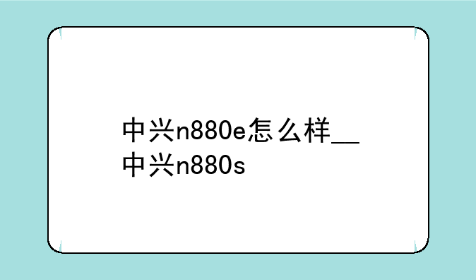 中兴n880e怎么样__中兴n880s