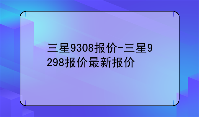 三星9308报价-三星9298报价最新报价