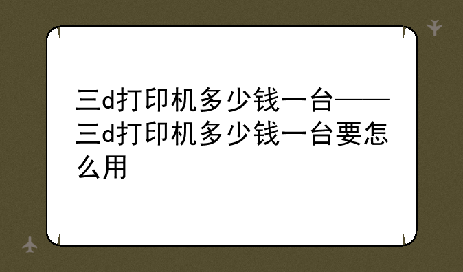 三d打印机多少钱一台——三d打印机多少钱一台要怎么用