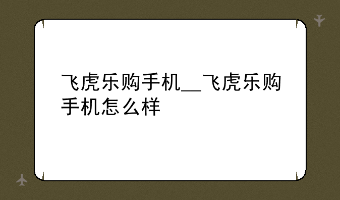 飞虎乐购手机__飞虎乐购手机怎么样