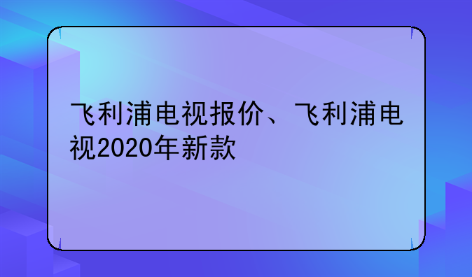 飞利浦电视报价、飞利浦电视2020年新款