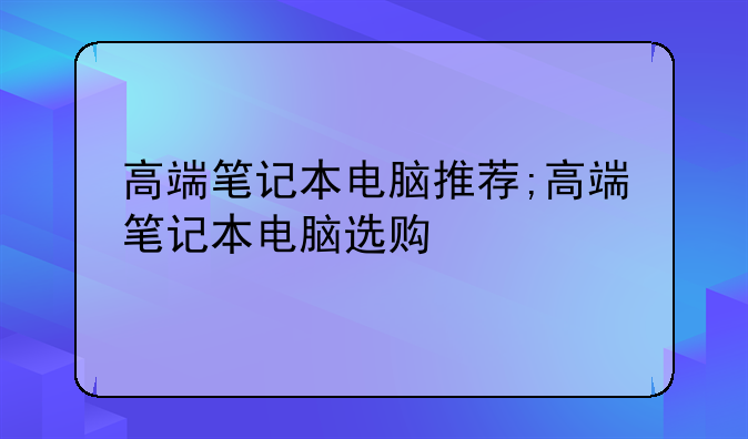高端笔记本电脑推荐;高端笔记本电脑选购