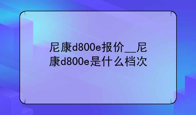 尼康d800e报价__尼康d800e是什么档次