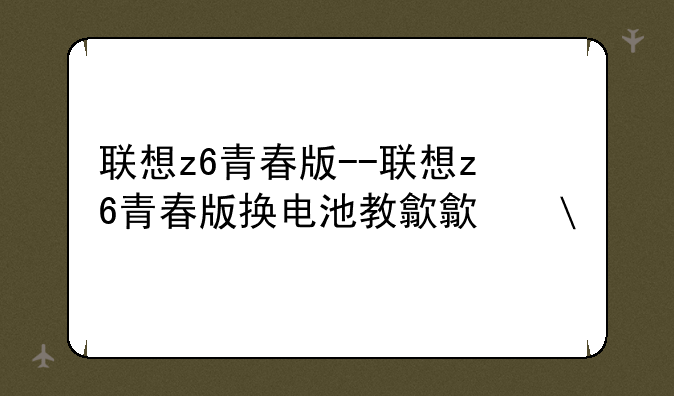 联想z6青春版--联想z6青春版换电池教程