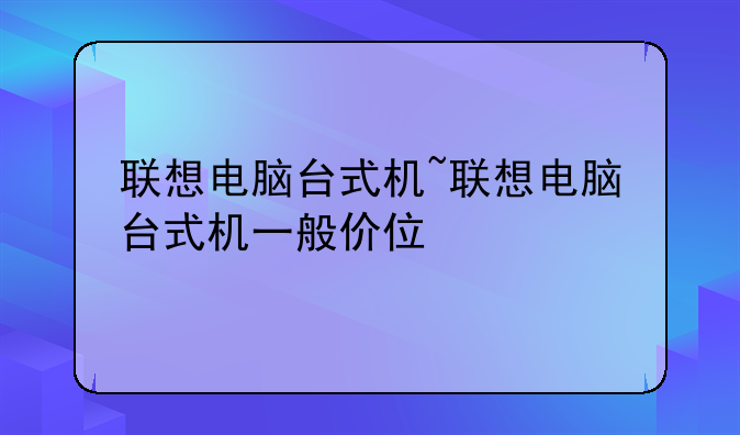 联想电脑台式机~联想电脑台式机一般价位