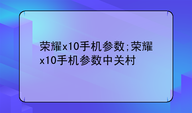 荣耀x10手机参数;荣耀x10手机参数中关村