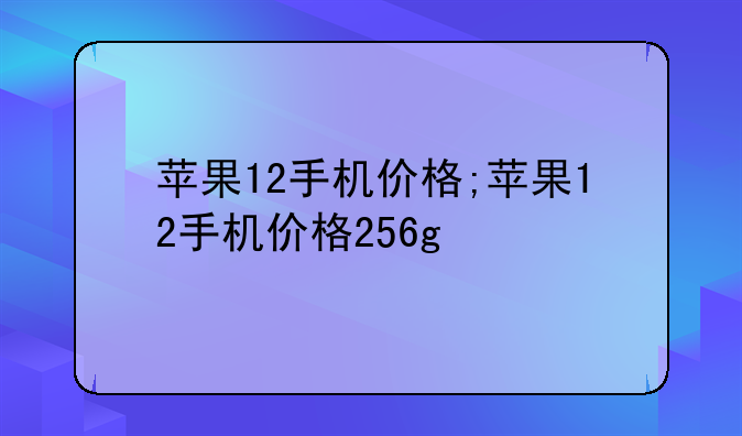 苹果12手机价格;苹果12手机价格256g