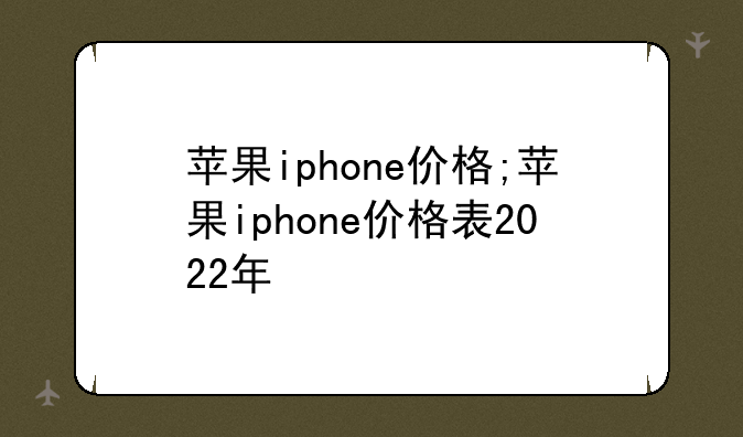 苹果iphone价格;苹果iphone价格表2022年