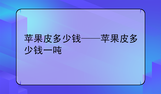苹果皮多少钱——苹果皮多少钱一吨