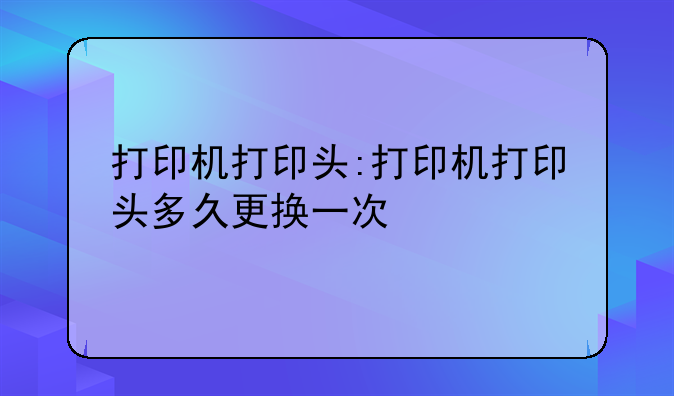 打印机打印头:打印机打印头多久更换一次