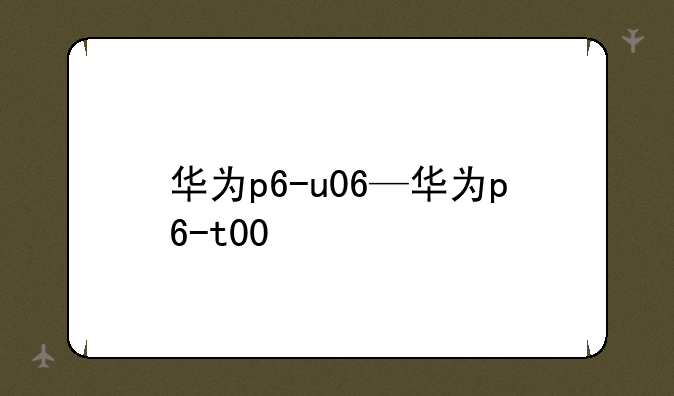 华为p6-u06—华为p6-t00