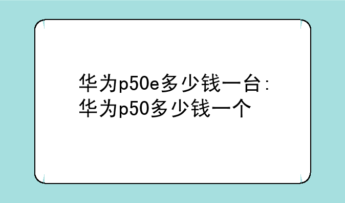 华为p50e多少钱一台:华为p50多少钱一个
