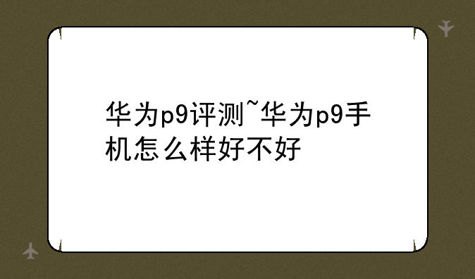 华为p9评测~华为p9手机怎么样好不好
